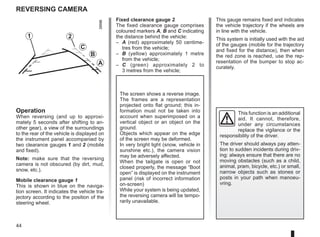 44
Reversing camera
Fixed clearance gauge 2
The fixed clearance gauge comprises
coloured markers A, B and C indicating
the distance behind the vehicle:
– A (red) approximately 50 centime-
tres from the vehicle;
– B (yellow) approximately 1 metre
from the vehicle;
– C (green) approximately 2 to
3 metres from the vehicle;
Operation
When reversing (and up to approxi-
mately 5 seconds after shifting to an-
other gear), a view of the surroundings
to the rear of the vehicle is displayed on
the instrument panel accompanied by
two clearance gauges 1 and 2 (mobile
and fixed).
Note: make sure that the reversing
camera is not obscured (by dirt, mud,
snow, etc.).
Mobile clearance gauge 1
This is shown in blue on the naviga-
tion screen. It indicates the vehicle tra-
jectory according to the position of the
steering wheel.
This gauge remains fixed and indicates
the vehicle trajectory if the wheels are
in line with the vehicle.
This system is initially used with the aid
of the gauges (mobile for the trajectory
and fixed for the distance), then when
the red zone is reached, use the rep-
resentation of the bumper to stop ac-
curately.
This function is an additional
aid. It cannot, therefore,
under any circumstances
replace the vigilance or the
responsibility of the driver.
The driver should always pay atten-
tion to sudden incidents during driv-
ing: always ensure that there are no
moving obstacles (such as a child,
animal, pram, bicycle, etc.) or small,
narrow objects such as stones or
posts in your path when manoeu-
vring.
The screen shows a reverse image.
The frames are a representation
projected onto flat ground; this in-
formation must not be taken into
account when superimposed on a
vertical object or an object on the
ground.
Objects which appear on the edge
of the screen may be deformed.
In very bright light (snow, vehicle in
sunshine etc.), the camera vision
may be adversely affected.
When the tailgate is open or not
closed properly, the message “Boot
open” is displayed on the instrument
panel (risk of incorrect information
on-screen)
While your system is being updated,
the reversing camera will be tempo-
rarily unavailable.
1 2
C
B
A
 