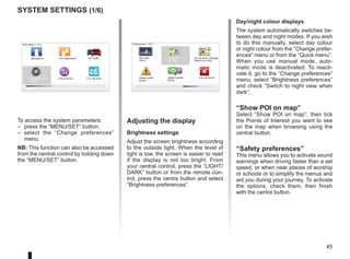45
16:30
1.3
16:30
1.3
LIVE
RENAULT
Z E
system settings (1/6)
To access the system parameters:
– press the “MENU/SET” button;
– select the “Change preferences”
menu.
NB: This function can also be accessed
from the central control by holding down
the “MENU/SET” button.
Adjusting the display
Brightness settings
Adjust the screen brightness according
to the outside light. When the level of
light is low, the screen is easier to read
if the display is not too bright. From
your central control, press the “LIGHT/
DARK” button or from the remote con-
trol, press the centre button and select
“Brightness preferences”.
Day/night colour displays
The system automatically switches be-
tween day and night modes. If you wish
to do this manually, select day colour
or night colour from the “Change prefer-
ences” menu or from the “Quick menu”.
When you use manual mode, auto-
matic mode is deactivated. To reacti-
vate it, go to the “Change preferences”
menu, select “Brightness preferences”
and check “Switch to night view when
dark”.
“Show POI on map”
Select “Show POI on map”, then tick
the Points of Interest you want to see
on the map when browsing using the
central button.
“Safety preferences”
This menu allows you to activate sound
warnings when driving faster than a set
speed, or when near places of worship
or schools or to simplify the menus and
aid you during your journey. To activate
the options, check them, then finish
with the centre button.
Main Menu 1 of 3
Navigate to... Find alternative HD Traffic
Change prefer-
ences
LIVE services Z.E. Services
Preferences 1 of 5
Use night
colors
Show POI
on map
Safety prefer-
ences
Speech prefer-
ences
Turn off sound
Do not show charging
stations on map
 