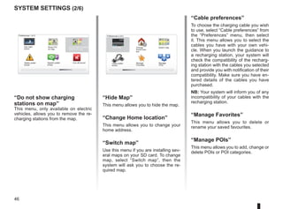 46
system settings (2/6)
“Hide Map”
This menu allows you to hide the map.
“Change Home location”
This menu allows you to change your
home address.
“Switch map”
Use this menu if you are installing sev-
eral maps on your SD card. To change
map, select “Switch map”, then the
system will ask you to choose the re-
quired map.
P
13:22
Preferences 2 of 5
Manage
Favorites
Manage
POIs
“Cable preferences”
To choose the charging cable you wish
to use, select “Cable preferences” from
the “Preferences” menu, then select
it. This menu allows you to select the
cables you have with your own vehi-
cle. When you launch the guidance to
a recharging station, your system will
check the compatibility of the recharg-
ing station with the cables you selected
and provide you with notification of their
compatibility. Make sure you have en-
tered details of the cables you have
purchased.
NB: Your system will inform you of any
incompatibility of your cables with the
recharging station.
“Manage Favorites”
This menu allows you to delete or
rename your saved favourites.
“Manage POIs”
This menu allows you to add, change or
delete POIs or POI categories.
Change
Home loca-
tion
Switch map
Hide Map
Cable prefer-
ences
16:30
1.3
“Do not show charging
stations on map”
This menu, only available on electric
vehicles, allows you to remove the re-
charging stations from the map.
Preferences 1 of 5
Use night
colors
Show POI
on map
Safety prefer-
ences
Speech prefer-
ences
Turn off sound
Do not show charging
stations on map
 