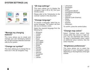 47
16:30
1.3
Preferences 3 of 5
Change map
colors
Brightness pref-
erences
2D map set-
tings
Change car
symbol
Manage my charg-
ing stations
Change lan-
guage
system settings (3/6)
– Lithuanian
– Norwegian
– Polish
– Portuguese (Brazil)
– Portuguese (Portugal)
– Slovakian
– Spanish
– Spanish (Latin America)
– Swiss
– Turkish
– Russian
– Malaysian.
To confirm, press the centre button.
“Change map colors”
Select “Change map colors”, then
choose either day colours or night col-
ours. You can download new colours.
To select a downloaded colour, select
an additional colour scheme, then the
colour required.
“Brightness preferences”
This menu allows you to select the
brightness of your navigation system
depending on the brightness of the light
outside.
“Manage my charging
stations”
This menu allows you to create and
manage your own recharging stations
list, as well as those detected automati-
cally by the system.
“Change car symbol”
This menu allows you to change the ve-
hicle icon in the 3D navigation map.
“2D map settings”
This menu allows you to display the
navigation map in 2D or 3D, from your
remote control.
Please refer to the “Introduction to the
controls” section in this document.
“Change language”
To choose a language, select the re-
quired language. The system will then
ask you to choose a voice.
Select the required language from the
following list:
– Afrikaans
– Catalan
– Czech
– Danish
– Dutch
– UK English
– US English
– Estonian
– Greek
– Finnish
– Flemish
– French
– German
– Hungarian
– Italian
– Latvian
 