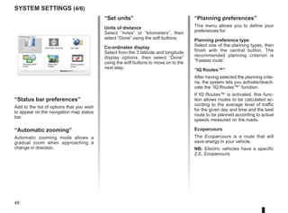 48
system settings (4/6)
“Set units”
Units of distance
Select “miles” or “kilometers”, then
select “Done” using the soft buttons.
Co-ordinates display
Select from the 3 latitude and longitude
display options, then select “Done”
using the soft buttons to move on to the
next step.
“Status bar preferences”
Add to the list of options that you wish
to appear on the navigation map status
bar.
“Automatic zooming”
Automatic zooming mode allows a
gradual zoom when approaching a
change in direction.
16:30
1.3
16:30
1.3
16:30
1.3
- +
- +
Preferences 4 of 5
Planning prefer-
ences
Set units
Status bar pref-
erences
Automatic zooming
Start-up prefer-
ences
Show lane
images
“Planning preferences”
This menu allows you to define your
preferences for:
Planning preference type
Select one of the planning types, then
finish with the central button. The
recommended planning criterion is
“Fastest route”.
“IQ Routes™”
After having selected the planning crite-
ria, the system lets you activate/deacti-
vate the “IQ Routes™” function.
If IQ Routes™ is activated, this func-
tion allows routes to be calculated ac-
cording to the average level of traffic
for the given day and time and the best
route to be planned according to actual
speeds measured on the roads.
Ecoparcours
The Ecoparcours is a route that will
save energy in your vehicle.
NB: Electric vehicles have a specific
Z.E. Ecoparcours.
 