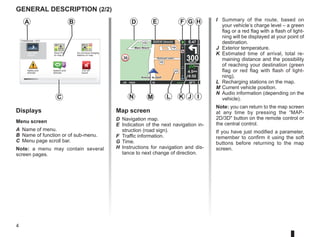 4
16:30
1.3 Marc Bloch
Avenue du Golf
Avenue Léon
Marc Bloch
Avenue du Golf
Avenue Léon
4.5km
6:52
300
metres
6:47
LW 10245 66 RDS-AF 26°C
A2/E35 Utrecht
14
km
30
B
A
C
Displays
Menu screen
A Name of menu.
B Name of function or of sub-menu.
C Menu page scroll bar.
Note: a menu may contain several
screen pages.
Map screen
D Navigation map.
E Indication of the next navigation in-
struction (road sign).
F Traffic information.
G Time.
H Instructions for navigation and dis-
tance to next change of direction.
I Summary of the route, based on
your vehicle’s charge level – a green
flag or a red flag with a flash of light-
ning will be displayed at your point of
destination.
J Exterior temperature.
K Estimated time of arrival, total re-
maining distance and the possibility
of reaching your destination (green
flag or red flag with flash of light-
ning).
L Recharging stations on the map.
M Current vehicle position.
N Audio information (depending on the
vehicle).
Note: you can return to the map screen
at any time by pressing the “MAP-
2D/3D button on the remote control or
the central control.
If you have just modified a parameter,
remember to confirm it using the soft
buttons before returning to the map
screen.
D E
N M K I
GENERAL DESCRIPTION (2/2)
Safety pref-
erences
Speech pref-
erences
Turn off
sound
Do not show charging
stations on map
Preferences 1 of 5
Use night
colours
Show POI
on map
F G H
L J
 
