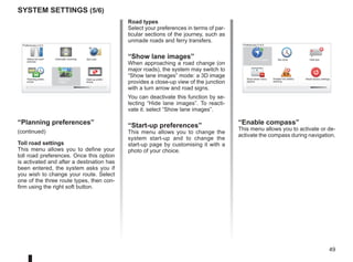 49
Road types
Select your preferences in terms of par-
ticular sections of the journey, such as
unmade roads and ferry transfers.
“Show lane images”
When approaching a road change (on
major roads), the system may switch to
“Show lane images” mode: a 3D image
provides a close-up view of the junction
with a turn arrow and road signs.
You can deactivate this function by se-
lecting “Hide lane images”. To reacti-
vate it. select “Show lane images”.
“Start-up preferences”
This menu allows you to change the
system start-up and to change the
start-up page by customising it with a
photo of your choice.
16:30
1.3
16:30
1.3
16:30
1.3
- +
- +
system settings (5/6)
16:30
1.3
TOMTOM
N
S
Preferences 5 of 5
Show fewer menu
options
Reset factory settings
Show compass
Disable low battery
warning
Hide tips
Set clock
Preferences 4 of 5
Planning prefer-
ences
Set units
Status bar pref-
erences
Automatic zooming
Start-up prefer-
ences
Show lane
images
“Planning preferences”
(continued)
Toll road settings
This menu allows you to define your
toll road preferences. Once this option
is activated and after a destination has
been entered, the system asks you if
you wish to change your route. Select
one of the three route types, then con-
firm using the right soft button.
“Enable compass”
This menu allows you to activate or de-
activate the compass during navigation.
 