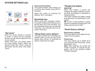 50
system settings (6/6)
Clock synchronisation
The synchronisation option allows you
to set the time directly using GPS in-
formation.
Select this option by pressing the
lefthand “Sync” soft button.
Show/hide tips
When using your navigation system,
the system displays tips helping you to
get the best use of the functions. You
can deactivate these tips by selecting
“Hide tips”, and reactivate them by se-
lecting “Show tips”.
“Show fewer menu options”
This option enables you to simplify your
system’s menu, so you can use it more
quickly when driving. To reactivate all
options, select this icon again.
“Disable low battery
warning”
When your battery is almost dis-
charged, the system switches to warn-
ing mode and displays a reachable re-
charging station.
This option enables the battery charge
level warning to be deactivated on your
system.
NB: If your current guidance is going
towards a reachable charging point, the
battery warning will not start.
“Reset factory settings”
Reset factory settings
This menu allows you to delete all infor-
mation from the system.
Partial reset
This menu allows you to delete all of
your personal data (favourites, recent
destinations, etc.).
Note: after resetting, the system will
restart in English. To change the lan-
guage, refer to the sections entitled
“Change language”.
16:30
1.3
TOMTOM
N
S
“Set clock”
When the clocks change in summer
or winter, or when you are travelling
abroad, you will need to adjust the time
on your system.
Select “Set clock”; the system offers
you three display modes. Select the
desired mode, then “Done” using the
soft button. Set the clock, then select
“Done”.
Preferences 5 of 5
Show fewer menu
options
Reset factory settings
Show compass
Disable low battery
warning
Hide tips
Set clock
 