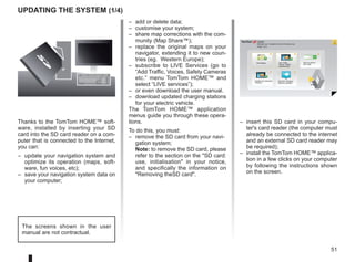51
? ?
?
?
?
HOME
66 253
®
Updating the system (1/4)
Thanks to the TomTom HOME™ soft-
ware, installed by inserting your SD
card into the SD card reader on a com-
puter that is connected to the Internet,
you can:
– update your navigation system and
optimize its operation (maps, soft-
ware, fun voices, etc);
– save your navigation system data on
your computer;
– add or delete data;
– customise your system;
– share map corrections with the com-
munity (Map Share™);
– replace the original maps on your
navigator, extending it to new coun-
tries (eg. Western Europe);
– subscribe to LIVE Services (go to
“Add Traffic, Voices, Safety Cameras
etc.” menu TomTom HOME™ and
select “LIVE services”);
– or even download the user manual.
– download updated charging stations
for your electric vehicle.
The TomTom HOME™ application
menus guide you through these opera-
tions.
To do this, you must:
– remove the SD card from your navi-
gation system;
Note: to remove the SD card, please
refer to the section on the SD card:
use, initialisation in your notice,
and specifically the information on
Removing theSD card.
– insert this SD card in your compu-
ter's card reader (the computer must
already be connected to the internet
and an external SD card reader may
be required);
– install the TomTom HOME™ applica-
tion in a few clicks on your computer
by following the instructions shown
on the screen.
Manage your navigation device the easy way.
Page 1 of 2
Add Mapps Add Traffic,
Voices, Safety
Cameras etc.
Use my activa-
tion code
Update my Carminat
TomTom
Get free Charging
Stations updates
More
The screens shown in the user
manual are not contractual.
 