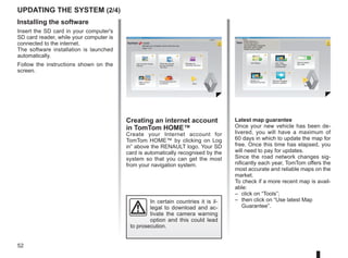 52
Creating an internet account
in TomTom HOME™
Create your Internet account for
TomTom HOME™ by clicking on Log
in” above the RENAULT logo. Your SD
card is automatically recognised by the
system so that you can get the most
from your navigation system.
Updating the system (2/4)
In certain countries it is il-
legal to download and ac-
tivate the camera warning
option and this could lead
to prosecution.
HOME
A
B
? ? ?
?
TomTom HOME - CarminatTomTom
®
Read the manual
for my Carminat
TomTom
Manage my
Carminat TomTom
Find accessories for
my device
Back up and
restore
Use TomTom Route
Planner
More
Manage your navigation device the easy way.
Page 1 of 2
Log in
? ?
?
?
?
HOME
66 253
HOME Préférences...
TomTom Map Share™
Extensions TomTom HOME
Thèmes TomTom HOME
TomTom HOME - CarminatTomTom
Use latest Map Guarantee
Add Mapps Add Traffic,
Voices, Safety
Cameras etc.
Use my activa-
tion code
Update my
Carminat TomTom
More
Tools
Latest map guarantee
Once your new vehicle has been de-
livered, you will have a maximum of
60 days in which to update the map for
free. Once this time has elapsed, you
will need to pay for updates.
Since the road network changes sig-
nificantly each year, TomTom offers the
most accurate and reliable maps on the
market.
To check if a more recent map is avail-
able:
– click on “Tools”;
– then click on “Use latest Map
Guarantee”.
Get free Charging
Stations updates
Installing the software
Insert the SD card in your computer's
SD card reader, while your computer is
connected to the internet.
The software installation is launched
automatically.
Follow the instructions shown on the
screen.
 