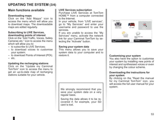 53
Updating the system (3/4)
LIVE Services subscription
Purchase LIVE Services at TomTom
HOME™ from a computer connected
to the Internet.
In your vehicle, from “LIVE services”,
go to “My Services” and enter your
username and password to use the
services.
If you are unable to access the “My
Services” menu, activate the network
link for your Carminat TomTom by se-
lecting the “Activate” button.
Saving your system data
This menu allows you to save your
system data to your computer and to
restore it.
We strongly recommend that you
save your system data on a very
regular basis.
Saving the data allows it to be re-
covered if, for example, your SD
card is lost.
Main functions available
Downloading maps
Click on the “Add Mapps” icon to
access the menu which will allow you
to download maps. The downloadable
maps are edited regularly.
Subscribing to LIVE Services,
downloading points of interest
Click on the “Add Traffic, Voices, Safety
Cameras etc.” icon to access the menu
which will allow you to:
– to subscribe to LIVE Services;
– to download voices to customise
your system;
– to download Points of Interest (POI);
– etc.
Updating the recharging stations
Click on the “Update my Carminat
TomTom” icon to access the menu to
get an up-to-date map of recharging
stations suitable for your vehicle.
Customising your system
You also have the option to customise
your system by installing new points of
interest and synthesised voices or even
by changing the colour scheme.
Downloading the instructions for
your system
By clicking on the “Read the manual
for my Carminat TomTom” icon, you
will access the full user manual for your
system.
LIVE services
Safety Alerts HD Traffic Local
Search
Weather Read inbox mes-
sages
My Services Activate
 