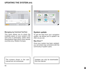 54
Updating the system (4/4)
1
74
3
2
12
8 0,7 Mo
0,4 Mo
22,2 Mo
2,0 Mo
171,5 Mo
310,8 Mo
1921,2 Mo 1390 Mo 0 Mo
530 Mo 0 Mo
? ?
?
?
?
HOME
66 253
®
Managing my Carminat TomTom
This menu allows you to check the
available space on your system’s SD
card and is particularly useful when
downloading maps which cover several
countries (e.g. Western Europe).
System update
To get the best from your navigation
system, we advise you to update it as
often as you can.
Map Share™
Once your system has been updated,
you can share map corrections with the
community of system users.
The screens shown in the user
manual are not contractual.
Updates can only be downloaded
from the internet.
Manage your navigation device the easy way.
Page 1 of 2
Add Mapps Add Traffic,
Voices, Safety
Cameras etc.
Use my activa-
tion code
Update my
Carminat TomTom
Get free Charging
Stations updates
More
Items on
device
Items on com-
puter
Maps
Voices
Point of Interest
Map Overlays
Car Symbols
Warning Sounds
None selected
Device
memory:
Free space: Selected:
Selected:
Installed items:
Back Remove items from device Copy items to computer
None selected
None selected
None selected
None selected
None selected
Manage my Carminat TomTom
Select the items you want to remove from your navigation device or computer. You can also copy
an item on your device to your computer.
 