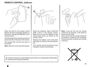 55
Note: if you do not use the remote
control for 20 seconds, it will switch to
power saving mode.
If you do not use the remote control for
20 minutes, it switches off completely.
Press any button to switch your remote
control on.
Remote control: batteries
When the LED on the remote control
flashes red and a message appears on
the screen, change the batteries in your
remote control.
Hold the sides of the remote control and
press latch A on the back of the device.
The keypad lifts out from the back of
the device.
Note: take care not to drop the keypad.
Place the batteries (type: AAA/LR3/
UM4 (1.5V)) in the remote control.
Make sure you put the batteries in the
correct way round, as shown on the
remote control.
Replace the battery cover and press
any button to switch on the remote con-
trol.
Your remote control connects to your
navigation system automatically.
Do not throw away your used batteries; give them to an organisation responsible
for collecting and recycling batteries.
A
A
 