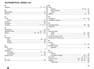 59
Alphabetical index (1/2)
A
address.
........................................................................17 → 21
B
Bluetooth®.
............................................................................ 55
buttons.
.................................................................................. 13
C
clock
setting.............................................................................. 49
colours................................................................................... 45
compass................................................................................ 16
controls........................................................................ 5 – 6, 13
D
destination............................................................................. 18
detailed route.
...............................................................22 → 25
detour.............................................................24 – 25, 27 → 29
F
favourite
add........................................................................... 38 – 39
delete............................................................................... 39
rename.
............................................................................ 39
G
GPS
receiver.............................................................................. 3
guidance
activation.
................................................................17 → 22
cancellation...................................................................... 25
guided tours.
.................................................................. 11 – 12
I
IQ route................................................................................. 48
M
map
display.
............................................................... 16, 30 – 31
map symbols.
................................................................... 16
scale................................................................................ 16
MENU............................................................................ 13 – 14
N
navigation.....................................................................27 → 29
navigation system.
................................................................... 2
O
operating faults.............................................................56 → 58
operation............................................................................... 10
P
personal data
delete......................................................................51 → 54
save........................................................................51 → 54
points of interest (PI)............................................................. 19
precautions during use............................................................ 2
R
radars
signal....................................................................... 41 – 42
remote control
batteries........................................................................... 55
S
screen
monitor............................................................................. 10
navigation display .................................................22 → 25
SD card................................................................... 2 – 3, 8 – 9
second route.
..................................................24 – 25, 27 → 29
settings...........................................................41 – 42, 45 → 50
brightness........................................................................ 45
 