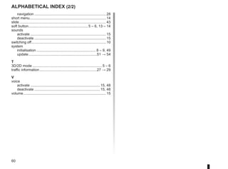 60
Alphabetical index (2/2)
navigation........................................................................ 28
short menu............................................................................ 14
slide....................................................................................... 43
soft button.
........................................................... 5 – 6, 13 – 14
sounds
activate............................................................................ 15
deactivate........................................................................ 15
switching off.
.......................................................................... 10
system
initialisation............................................................ 8 – 9, 49
update.....................................................................51 → 54
T
3D/2D mode...................................................................... 5 – 6
traffic information..........................................................27 → 29
V
voice
activate...................................................................... 15, 48
deactivate.................................................................. 15, 48
volume................................................................................... 15
 