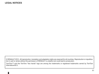 61
© RENAULT 2010 - All reproduction, translation and adaptation rights are reserved for all countries. Reproduction or republica-
tion in part or whole without the permission of RENAULT is unlawful and could lead to prosecution.
TomTom™ and the TomTom two hands logo are among the trademarks or registered trademarks owned by TomTom
International B.V.
Legal notices
 