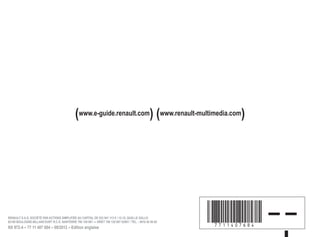 (www.e-guide.renault.com) (www.renault-multimedia.com)
à7711407684íëïä – –
RENAULT S.A.S. SOCIÉTÉ PAR ACTIONS SIMPLIFIÉE AU CAPITAL DE 533 941 113 € / 13-15, QUAI LE GALLO
92100 BOULOGNE-BILLANCOURT R.C.S. NANTERRE 780 129 987 — SIRET 780 129 987 03591 / TÉL. : 0810 40 50 60
NX 972-4 – 77 11 407 684 – 09/2012 – Edition anglaise
 