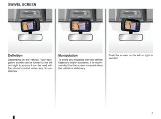 7
Definition
Depending on the vehicle, your navi-
gation screen can be turned to the left
and right to ensure it can be read with
the utmost comfort under any circum-
stances.
swivel screen
Manipulation
To avoid any mistakes with the vehicle
trajectory and/or accidents, it is recom-
mended that the screen is moved when
the vehicle is stationary.
Push the screen on the left or right to
swivel it.
 
