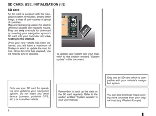 8
To update your system and your map,
refer to the section entitled “System
update” in this document.
SD card
An SD card is supplied with the navi-
gation system. It includes, among other
things, a map of your country or group
of countries.
Map and recharging station (for electric
vehicles) updates are regularly issued.
They are only available for download
by inserting your navigation system’s
SD card into your computer and con-
necting to the Internet.
Once your new vehicle has been de-
livered, you will have a maximum of
60 days in which to update the map for
free. Once this time has elapsed, you
will need to pay for updates.
SD card: use, initialisation (1/2)
Only use your SD card for operat-
ing and updating your navigation
system. Do not insert any other
device (camera, portable GPS,
etc.), or in another vehicle.
Remember to back up the data on
the SD card regularly. Refer to the
section entitled “System update” in
your user manual.
Only use an SD card which is com-
patible with your vehicle's naviga-
tion system.
You can also download maps cover-
ing more countries than your origi-
nal map (e.g. Western Europe).
Léon
Léon
300
metres
6:47
RDS-AF 26°C
echt
14
km
4.5 km
6:52
 
