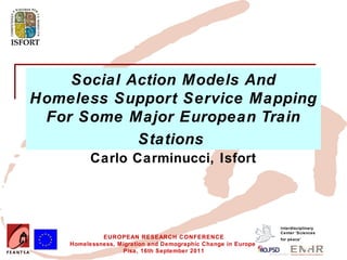 Social Action Models And
Homeless Support Service Mapping
 For Some Major European Train
            Stations
          Carlo Carminucci, Isfort



                                                               Interdisciplinary
                                                               Center 'Sciences
             EUROPEAN RESEARCH CONFERENCE                      for peace’
    Homelessness, Migration and Demographic Change in Europe
                   Pisa, 16th September 2011
 