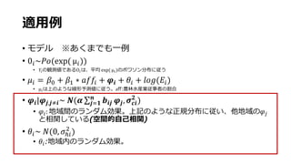 適用例
• モデル ※あくまでも一例
• 0𝑖~𝑃𝑜(exp( μ𝑖))
• 𝑌𝑖の観測値であるO𝑖は、平均 exp( μ𝑖)のポワソン分布に従う
• 𝜇𝑖 = 𝛽0 + 𝛽1 ∗ 𝑎𝑓𝑓𝑖 + 𝝋𝒊 + 𝜃𝑖 + 𝑙𝑜𝑔(𝐸𝑖)
• μ𝑖は上のような線形予測値に従う。aff:農林水産業従事者の割合
• 𝝋𝒊|𝝋𝒋,𝒋≠𝒊~ 𝑵(𝜶 𝒋=𝟏
𝒏
𝒃𝒊𝒋 𝝋𝒋, 𝝈 𝒄𝒊
𝟐
)
• 𝜑𝑖: 地域間のランダム効果。上記のような正規分布に従い、他地域の𝜑𝑗
と相関している(空間的自己相関)
• 𝜃𝑖~ 𝑁(0, 𝜎ℎ𝑖
2
)
• 𝜃𝑖:地域内のランダム効果。
 