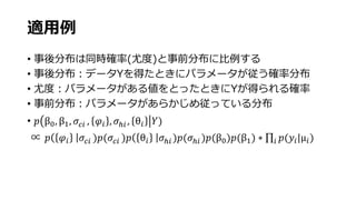 適用例
• 事後分布は同時確率(尤度)と事前分布に比例する
• 事後分布：データYを得たときにパラメータが従う確率分布
• 尤度：パラメータがある値をとったときにYが得られる確率
• 事前分布：パラメータがあらかじめ従っている分布
• 𝑝 β0, β1, 𝜎𝑐𝑖 , 𝜑𝑖 , 𝜎ℎ𝑖 , θ𝑖 𝑌)
∝ 𝑝 𝜑𝑖 𝜎𝑐𝑖 )𝑝(𝜎𝑐𝑖 )𝑝 θ𝑖 𝜎ℎ𝑖 )𝑝(𝜎ℎ𝑖 )𝑝(β0)𝑝(β1) ∗ 𝑖 𝑝(𝑦𝑖|μ𝑖)
 