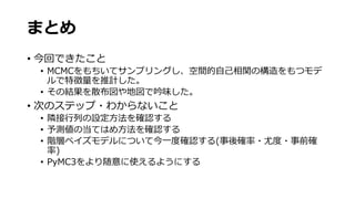 まとめ
• 今回できたこと
• MCMCをもちいてサンプリングし、空間的自己相関の構造をもつモデ
ルで特徴量を推計した。
• その結果を散布図や地図で吟味した。
• 次のステップ・わからないこと
• 隣接行列の設定方法を確認する
• 予測値の当てはめ方法を確認する
• 階層ベイズモデルについて今一度確認する(事後確率・尤度・事前確
率)
• PyMC3をより随意に使えるようにする
 