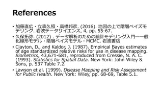 References
• 加藤直広・立森久照・高橋邦彦. (2016). 地図の上で階層ベイズモ
デリング. 岩波データサイエンス, 4, pp. 55-67.
• 久保拓弥. (2012) . データ解析のための統計モデリング入門―一般
化線形モデル・階層ベイズモデル・MCMC. 岩波書店
• Clayton, D., and Kaldor, J. (1987). Empirical Bayes estimates
of age standardized relative risks for use in disease mapping.
Biometrics, 43,671-681, reproduced from Cressie, N. A. C.
(1993). Statistics for Spatial Data. New York: John Wiley &
Sons, p. 537 Table 7.2.
• Lawson et al. (1999). Disease Mapping and Risk Assessment
for Public Health. New York: Wiley, pp. 68-69, Table 5.1.
 