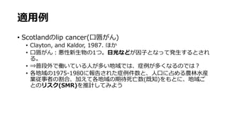 適用例
• Scotlandのlip cancer(口唇がん)
• Clayton, and Kaldor, 1987. ほか
• 口唇がん：悪性新生物の1つ。日光などが因子となって発生するとされ
る。
• ⇒普段外で働いている人が多い地域では、症例が多くなるのでは？
• 各地域の1975-1980に報告された症例件数と、人口に占める農林水産
業従事者の割合、加えて各地域の期待死亡数(既知)をもとに、地域ご
とのリスク(SMR)を推計してみよう
 
