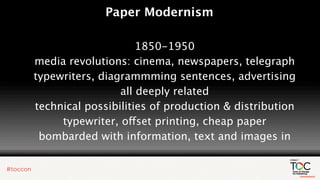 Paper Modernism

                     1850-1950
media revolutions: cinema, newspapers, telegraph
typewriters, diagrammming sentences, advertising
                 all deeply related
technical possibilities of production & distribution
     typewriter, offset printing, cheap paper
 bombarded with information, text and images in
 
