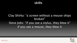 skills



Clay Shirky: “a screen without a mouse ships
                   broken”
Steve Jobs: “if you see a stylus, they blew it”
      if you see a mouse, they blew it
 