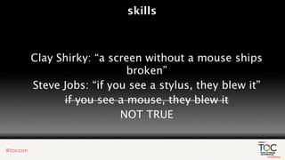 skills



Clay Shirky: “a screen without a mouse ships
                   broken”
Steve Jobs: “if you see a stylus, they blew it”
      if you see a mouse, they blew it
                  NOT TRUE
 