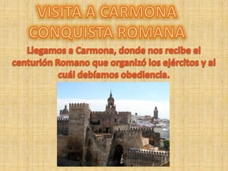 VISITA A CARMONA CONQUISTA ROMANA Llegamos a Carmona, donde nos recibe el centurión Romano que organizó los ejércitos y al cuál debíamos obediencia. 