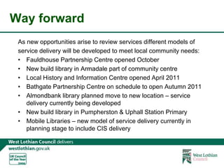 Way forwardAs new opportunities arise to review services different models of service delivery will be developed to meet local community needs:Fauldhouse Partnership Centre opened OctoberNew build library in Armadale part of community centreLocal History and Information Centre opened April 2011Bathgate Partnership Centre on schedule to open Autumn 2011Almondbank library planned move to new location – service delivery currently being developedNew build library in Pumpherston & Uphall Station PrimaryMobile Libraries – new model of service delivery currently in planning stage to include CIS delivery