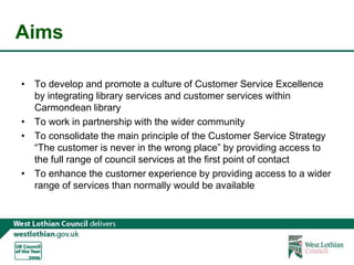 AimsTo develop and promote a culture of Customer Service Excellence by integrating library services and customer services within Carmondean libraryTo work in partnership with the wider communityTo consolidate the main principle of the Customer Service Strategy “The customer is never in the wrong place” by providing access to the full range of council services at the first point of contactTo enhance the customer experience by providing access to a wider range of services than normally would be available