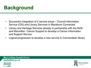 BackgroundSuccessful integration of 2 service areas – Council Information Service (CIS) and Library Services in Blackburn ConnectedLibrary and Heritage Services already in partnership with the NHS and Macmillan  Cancer Support to develop a Cancer Information and Support ServiceLogical progression to develop a new service in Carmondean library