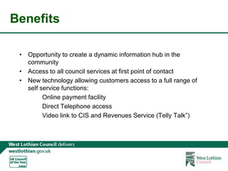 BenefitsOpportunity to create a dynamic information hub in the communityAccess to all council services at first point of contactNew technology allowing customers access to a full range of self service functions:		Online payment facility		Direct Telephone access		Video link to CIS and Revenues Service (Telly Talk”)