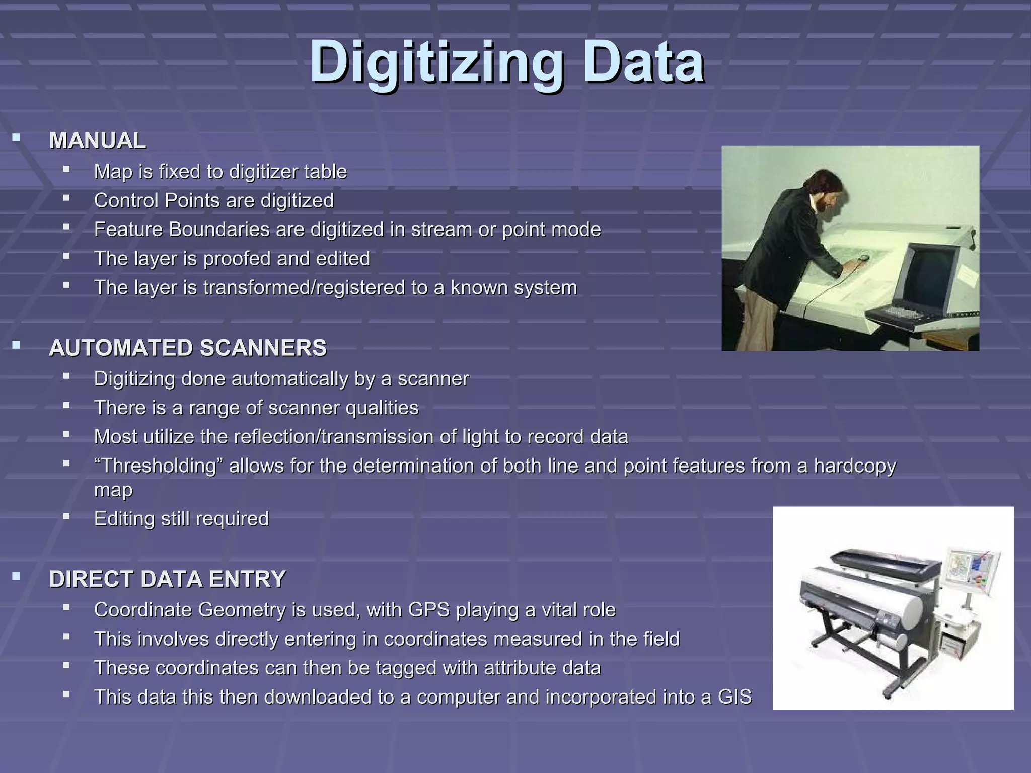 Digitizing Data
   MANUAL
       Map is fixed to digitizer table
       Control Points are digitized
       Feature Boundaries are digitized in stream or point mode
       The layer is proofed and edited
       The layer is transformed/registered to a known system


   AUTOMATED SCANNERS
       Digitizing done automatically by a scanner
       There is a range of scanner qualities
       Most utilize the reflection/transmission of light to record data
       “Thresholding” allows for the determination of both line and point features from a hardcopy
        map
       Editing still required


   DIRECT DATA ENTRY
       Coordinate Geometry is used, with GPS playing a vital role
       This involves directly entering in coordinates measured in the field
       These coordinates can then be tagged with attribute data
       This data this then downloaded to a computer and incorporated into a GIS
 