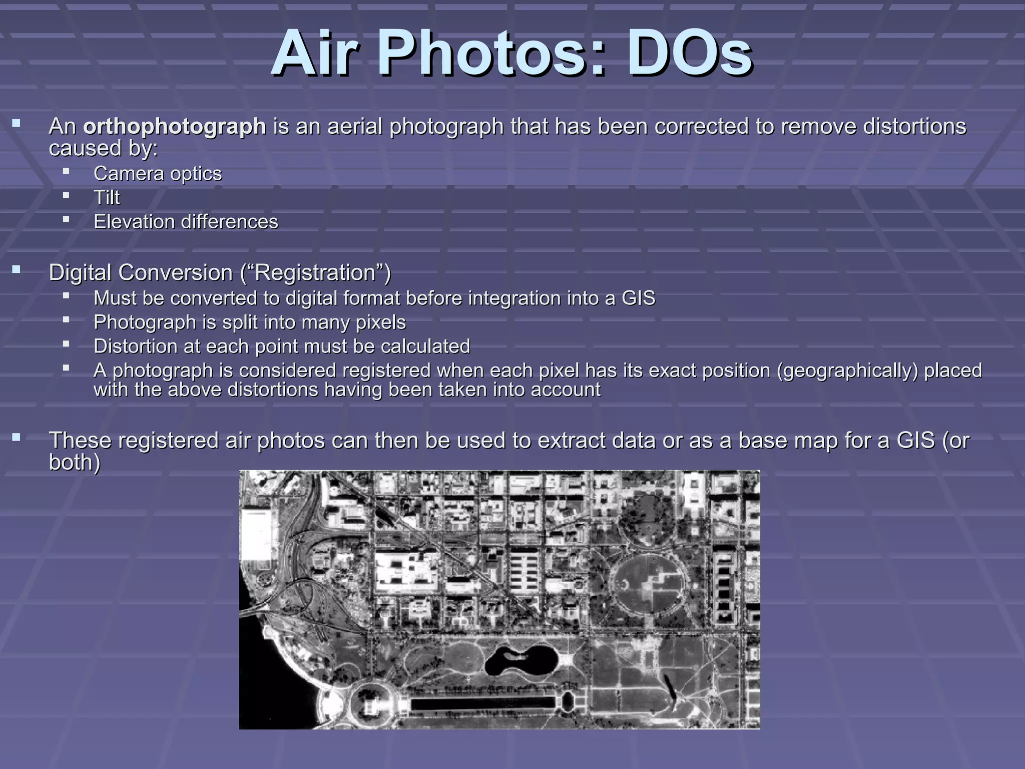 Air Photos: DOs
   An orthophotograph is an aerial photograph that has been corrected to remove distortions
    caused by:
        Camera optics
        Tilt
        Elevation differences

   Digital Conversion (“Registration”)
        Must be converted to digital format before integration into a GIS
        Photograph is split into many pixels
        Distortion at each point must be calculated
        A photograph is considered registered when each pixel has its exact position (geographically) placed
         with the above distortions having been taken into account

   These registered air photos can then be used to extract data or as a base map for a GIS (or
    both)
 
