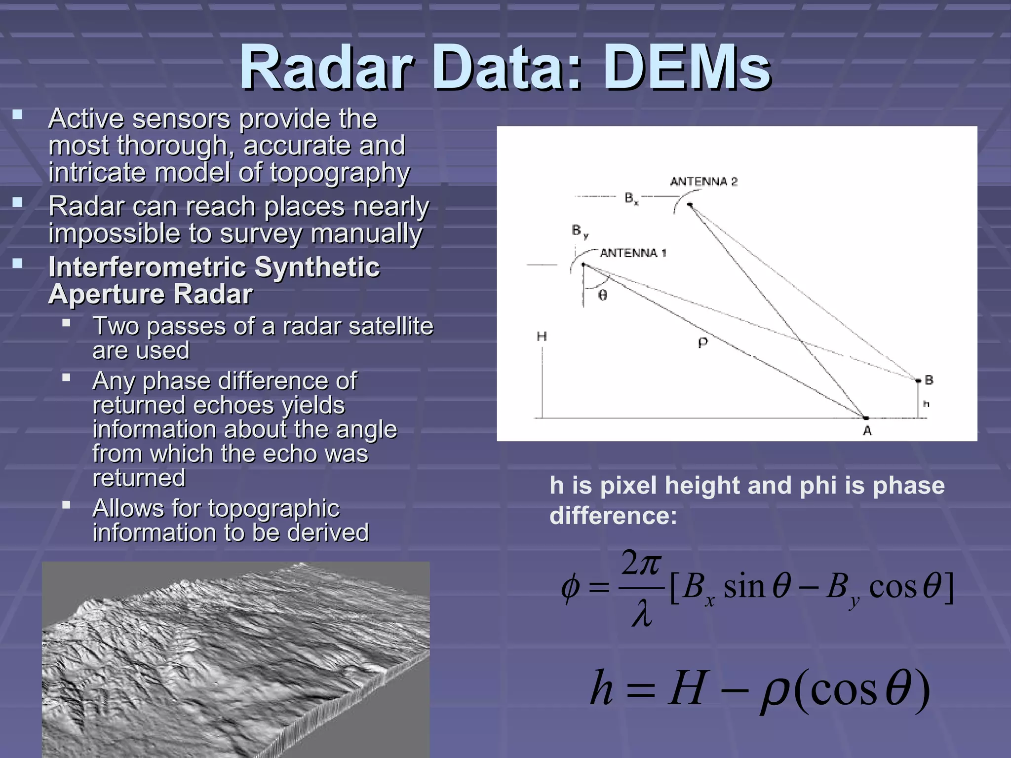Radar Data: DEMs
 Active sensors provide the
  most thorough, accurate and
  intricate model of topography
 Radar can reach places nearly
  impossible to survey manually
 Interferometric Synthetic
  Aperture Radar
    Two passes of a radar satellite
     are used
    Any phase difference of
     returned echoes yields
     information about the angle
     from which the echo was
     returned                          h is pixel height and phi is phase
    Allows for topographic            difference:
     information to be derived
                                          2π
                                       φ=    [ Bx sin θ − B y cos θ ]
                                           λ

                                          h = H − ρ (cos θ )
 