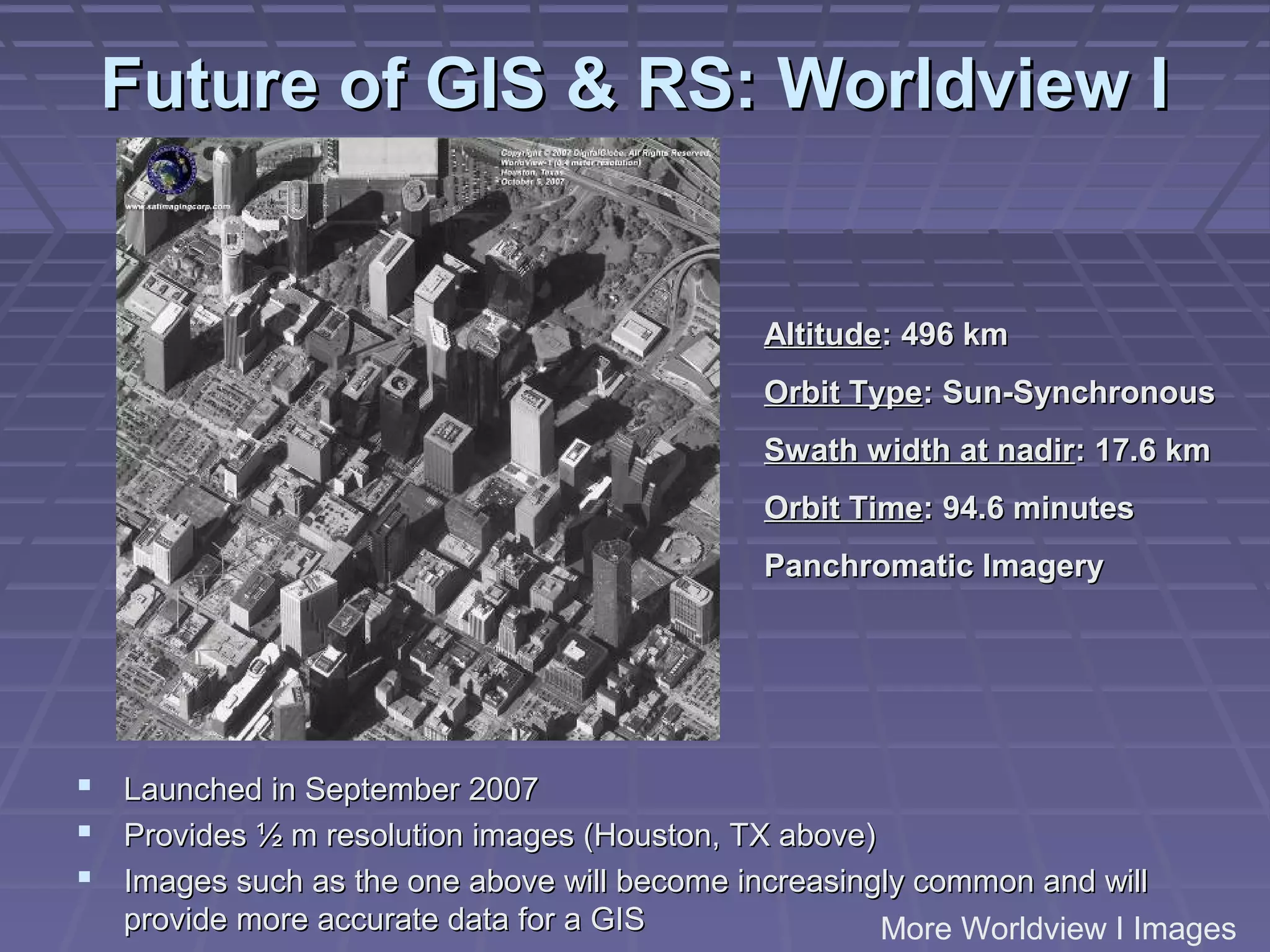 Future of GIS & RS: Worldview I


                                              Altitude: 496 km
                                              Orbit Type: Sun-Synchronous
                                              Swath width at nadir: 17.6 km
                                              Orbit Time: 94.6 minutes
                                              Panchromatic Imagery




   Launched in September 2007
   Provides ½ m resolution images (Houston, TX above)
   Images such as the one above will become increasingly common and will
    provide more accurate data for a GIS               More Worldview I Images
 