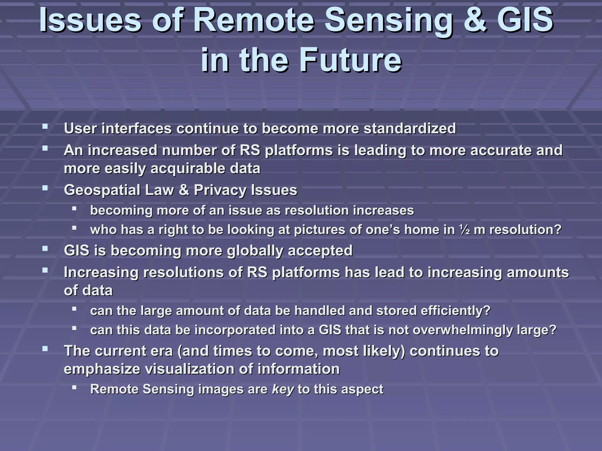 Issues of Remote Sensing & GIS
          in the Future
 User interfaces continue to become more standardized
 An increased number of RS platforms is leading to more accurate and
  more easily acquirable data
 Geospatial Law & Privacy Issues
     becoming more of an issue as resolution increases
     who has a right to be looking at pictures of one’s home in ½ m resolution?
 GIS is becoming more globally accepted
 Increasing resolutions of RS platforms has lead to increasing amounts
   of data
     can the large amount of data be handled and stored efficiently?
     can this data be incorporated into a GIS that is not overwhelmingly large?
 The current era (and times to come, most likely) continues to
   emphasize visualization of information
     Remote Sensing images are key to this aspect
 