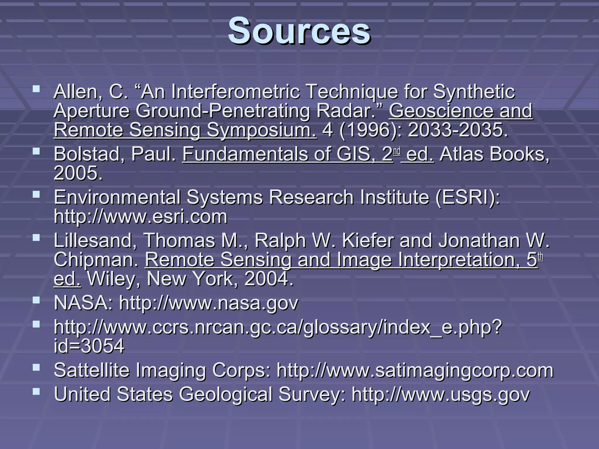 Sources
 Allen, C. “An Interferometric Technique for Synthetic
    Aperture Ground-Penetrating Radar.” Geoscience and
    Remote Sensing Symposium. 4 (1996): 2033-2035.
   Bolstad, Paul. Fundamentals of GIS, 2nd ed. Atlas Books,
    2005.
   Environmental Systems Research Institute (ESRI):
    http://www.esri.com
   Lillesand, Thomas M., Ralph W. Kiefer and Jonathan W.
    Chipman. Remote Sensing and Image Interpretation, 5th
    ed. Wiley, New York, 2004.
   NASA: http://www.nasa.gov
   http://www.ccrs.nrcan.gc.ca/glossary/index_e.php?
    id=3054
   Sattellite Imaging Corps: http://www.satimagingcorp.com
   United States Geological Survey: http://www.usgs.gov
 
