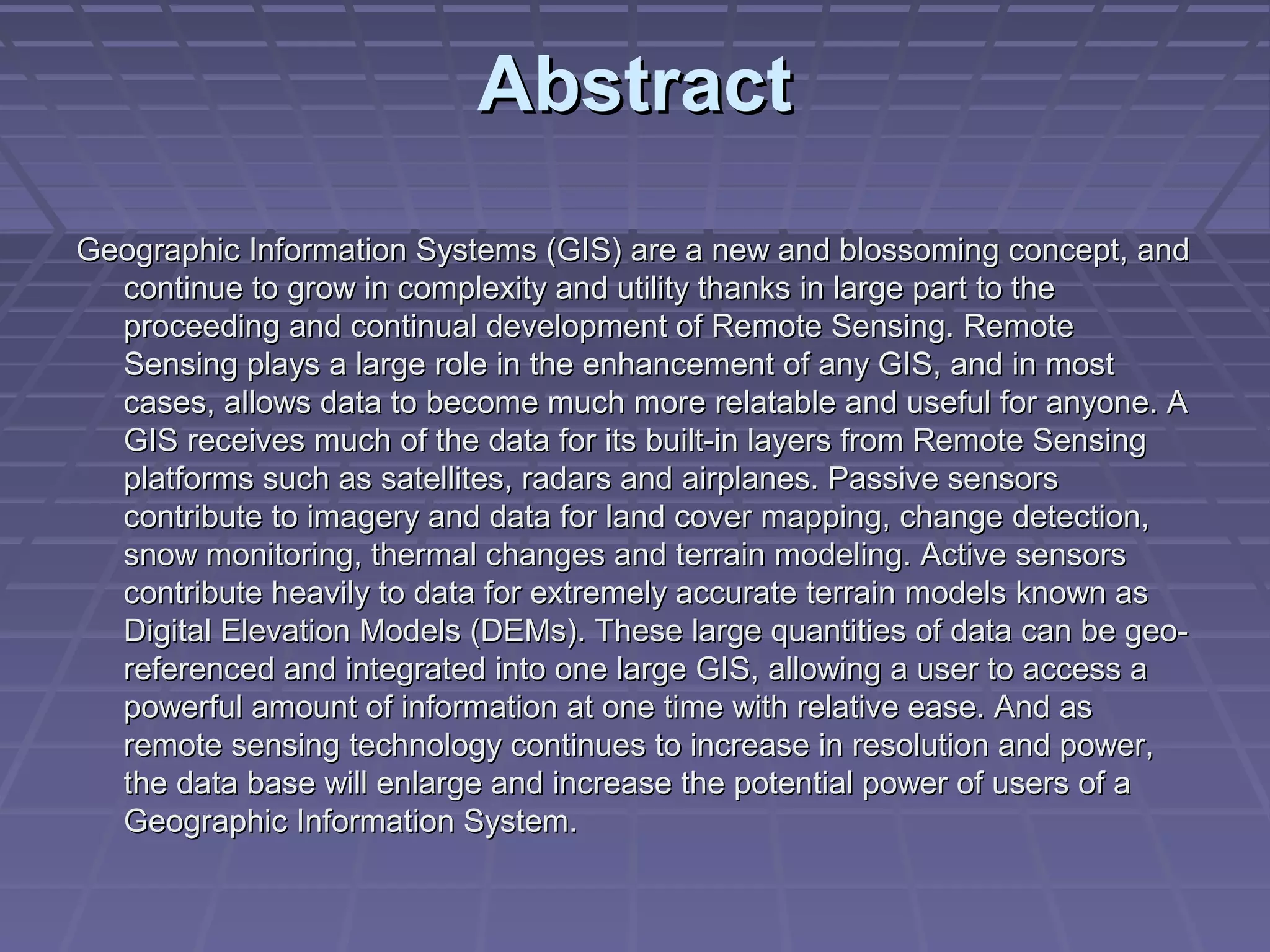 Abstract
Geographic Information Systems (GIS) are a new and blossoming concept, and
  continue to grow in complexity and utility thanks in large part to the
  proceeding and continual development of Remote Sensing. Remote
  Sensing plays a large role in the enhancement of any GIS, and in most
  cases, allows data to become much more relatable and useful for anyone. A
  GIS receives much of the data for its built-in layers from Remote Sensing
  platforms such as satellites, radars and airplanes. Passive sensors
  contribute to imagery and data for land cover mapping, change detection,
  snow monitoring, thermal changes and terrain modeling. Active sensors
  contribute heavily to data for extremely accurate terrain models known as
  Digital Elevation Models (DEMs). These large quantities of data can be geo-
  referenced and integrated into one large GIS, allowing a user to access a
  powerful amount of information at one time with relative ease. And as
  remote sensing technology continues to increase in resolution and power,
  the data base will enlarge and increase the potential power of users of a
  Geographic Information System.
 