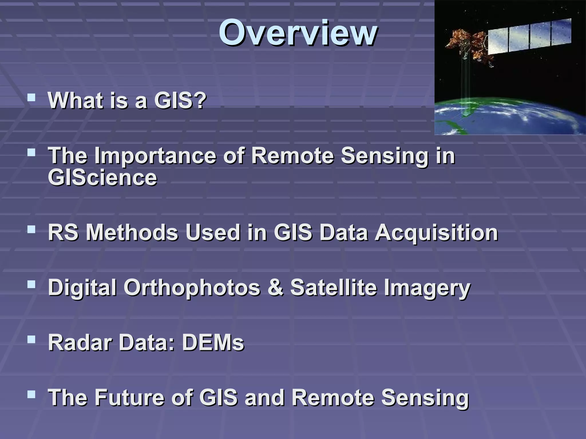 Overview
 What is a GIS?

 The Importance of Remote Sensing in
  GIScience

 RS Methods Used in GIS Data Acquisition

 Digital Orthophotos & Satellite Imagery

 Radar Data: DEMs

 The Future of GIS and Remote Sensing
 