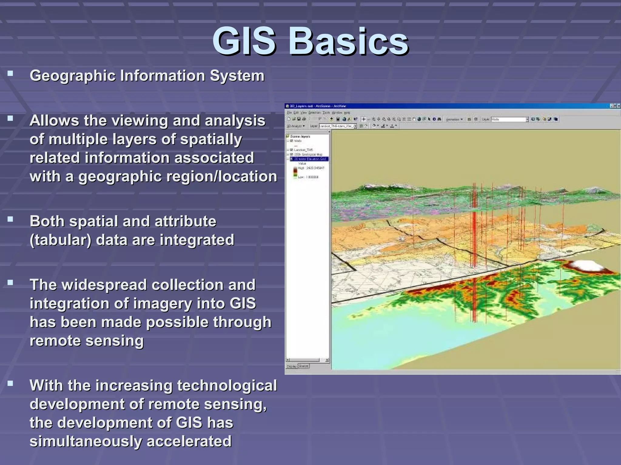GIS Basics
 Geographic Information System

 Allows the viewing and analysis
   of multiple layers of spatially
   related information associated
   with a geographic region/location

 Both spatial and attribute
   (tabular) data are integrated

 The widespread collection and
   integration of imagery into GIS
   has been made possible through
   remote sensing

 With the increasing technological
   development of remote sensing,
   the development of GIS has
   simultaneously accelerated
 