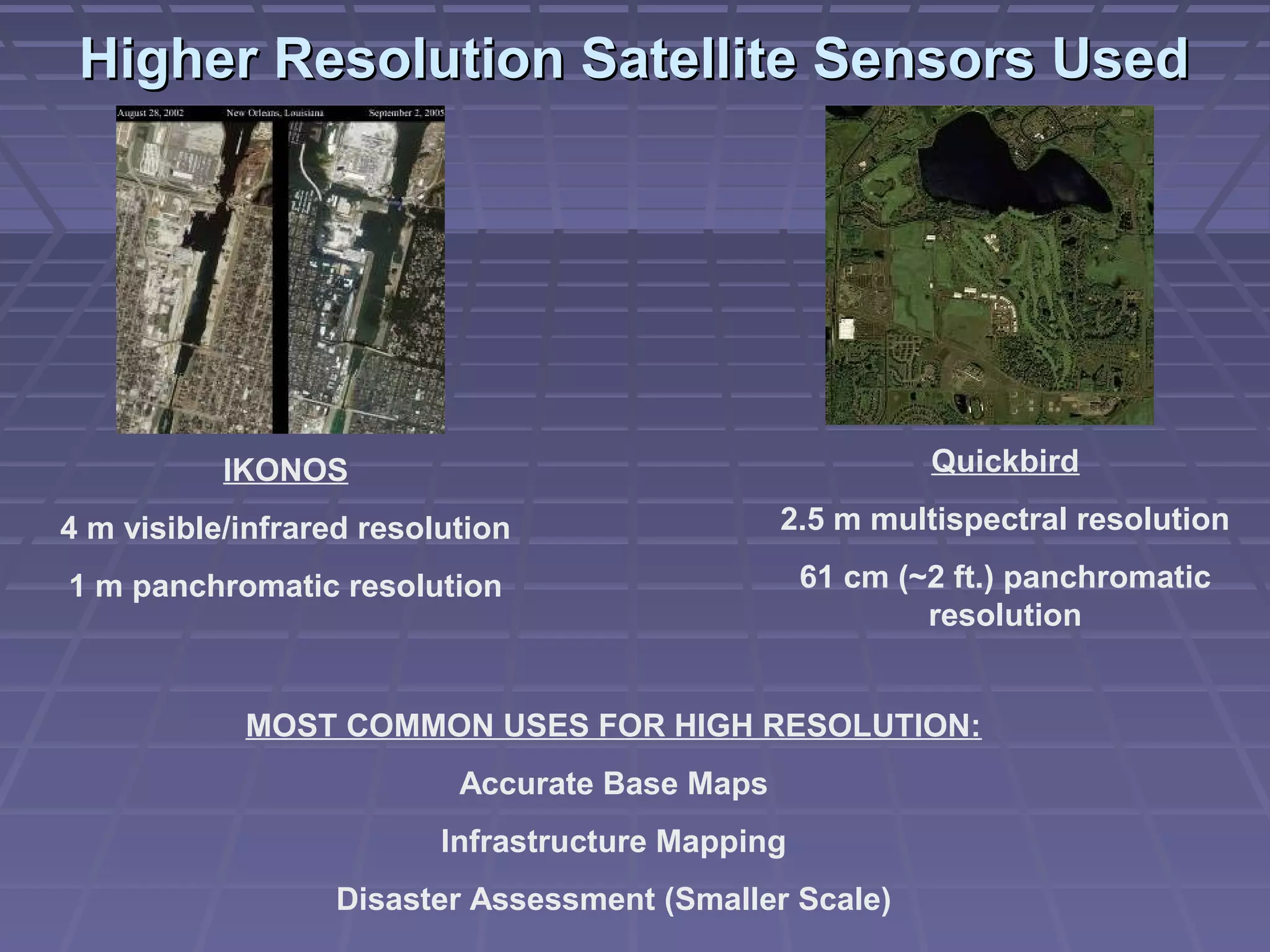 Higher Resolution Satellite Sensors Used




           IKONOS                                          Quickbird

4 m visible/infrared resolution                 2.5 m multispectral resolution

1 m panchromatic resolution                        61 cm (~2 ft.) panchromatic
                                                           resolution


            MOST COMMON USES FOR HIGH RESOLUTION:
                           Accurate Base Maps
                          Infrastructure Mapping
                  Disaster Assessment (Smaller Scale)
 