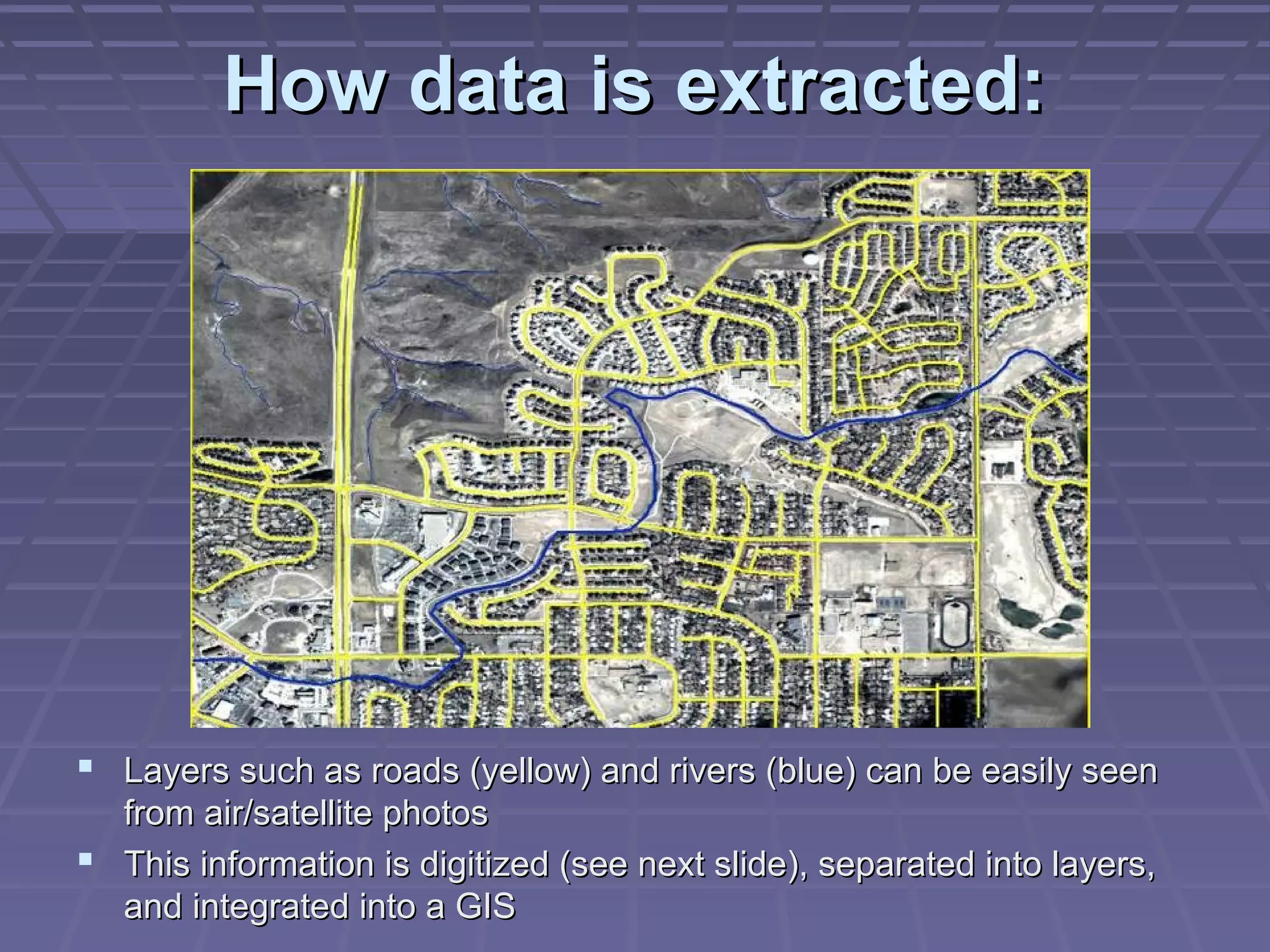 How data is extracted:




 Layers such as roads (yellow) and rivers (blue) can be easily seen
  from air/satellite photos
 This information is digitized (see next slide), separated into layers,
  and integrated into a GIS
 