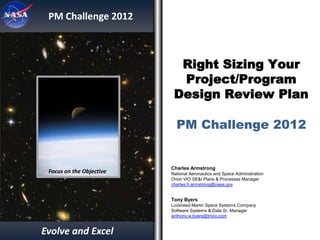 PM Challenge 2012



                            Right Sizing Your
                            Project/Program
                           Design Review Plan

                            PM Challenge 2012


                          Charles Armstrong
 Focus on the Objective   National Aeronautics and Space Administration
                          Orion VIO SE&I Plans & Processes Manager
                          charles.h.armstrong@nasa.gov
                          281-244-6315

                          Tony Byers
                          Lockheed Martin Space Systems Company
                          Software Systems & Data Sr. Manager
                          anthony.w.byers@lmco.com
                          303-977-4389

Evolve and Excel
 