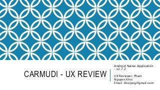 CARMUDI - UX REVIEW
Android Native Application
– v2.7.2
UX Reviewer: Pham
Nguyen Khoi
Email: khoipng@gmail.com
 