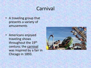 Carnival 
• A traveling group that 
presents a variety of 
amusements 
• Americans enjoyed 
traveling shows 
throughout the 19th 
century; the carnival 
was inspired by a fair in 
Chicago in 1893. 
 