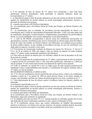 § 2º Na apuração da base de cálculo do 13º salário será considerado o valor total desta
gratificação, inclusive antecipações, sendo permitidas as seguintes deduções, desde que
correspondentes ao 13º salário:
I - as importâncias pagas a título de pensão alimentícia em face das normas do Direito de Família,
quando em cumprimento de decisão judicial ou acordo homologado judicialmente, inclusive a
prestação de alimentos provisionais;
II - a quantia equivalente a R$ 90,00 por dependente;
III - as contribuições para a Previdência Social da União, dos Estados, do Distrito Federal e dos
Municípios;
IV - as contribuições para as entidades de previdência privada domiciliadas no Brasil e as
contribuições para o Fundo de Aposentadoria Programada Individual - FAPI, cujo ônus tenha sido
do contribuinte, destinadas a custear benefícios complementares assemelhados aos da Previdência
Social, no caso de trabalhador com vínculo empregatício ou de administradores;
V - o valor de R$ 900,00, correspondente à parcela isenta dos rendimentos provenientes de
aposentadoria e pensão, transferência para reserva remunerada ou reforma pagos pela Previdência
Social da União, dos Estados, do Distrito Federal e dos Municípios, por qualquer pessoa jurídica
de direito público interno, ou por entidade de previdência privada, no caso de contribuinte com
idade igual ou superior a sessenta e cinco anos;
§ 3º O acréscimo de remuneração resultante do disposto nos incisos II e III do art. 17, da Lei nº
9.311, de 24 de outubro de 1996, não integra a base de cálculo do imposto de renda incidente
sobre o 13º salário, sendo considerado rendimento não-tributável.
§ 4º Para efeito de cálculo do imposto deve ser utilizada a tabela do mês de dezembro ou do mês
da rescisão de contrato.
§ 5º No caso de pagamento de complementação do 13º salário, posteriormente ao mês de quitação,
o imposto deverá ser recalculado sobre o valor total desta gratificação, utilizando-se a tabela do
mês de quitação. O valor retido anteriormente será deduzido do imposto assim apurado.
§ 6º Cabe ao sindicato, ou, quando for o caso, ao órgão gestor de cada categoria profissional de
trabalhador avulso a responsabilidade pela retenção e o recolhimento do imposto incidente sobre o
13º salário, no mês de quitação.
RECOLHIMENTO MENSAL (CARNÊ-LEÃO)
Art. 5º O valor do recolhimento mensal (carnê-leão) das pessoas físicas, relativo aos rendimentos
recebidos a partir de 1º de janeiro de 1998 de outras pessoas físicas ou de fontes situadas no
exterior, será calculado com base nos valores da tabela progressiva em reais, constante do art. 1º.
§ 1º Para determinação da base de cálculo sujeita à incidência mensal do imposto, poderão ser
deduzidas:
a) as despesas especificadas no art. 6º;
b) as importâncias pagas a título de pensão alimentícia em face das normas do Direito de Família,
quando em cumprimento de decisão judicial ou acordo homologado judicialmente, inclusive a
prestação de alimentos provisionais;
c) a quantia equivalente a R$ 90,00, por dependente;
d) as contribuições para a Previdência Social da União, dos Estados, do Distrito Federal e dos
Municípios, pagas pelo autônomo ou equiparado.
§ 2º As deduções previstas nas letras "b" e "c" somente poderão ser utilizadas quando não tiverem
sido deduzidas de outros rendimentos auferidos no mês, sujeitos à tributação na fonte.
Art. 6º O contribuinte, pessoa física, que receber rendimentos do trabalho não-assalariado,
inclusive os leiloeiros e os titulares dos serviços notariais e de registro, poderão deduzir, da receita
decorrente do exercício da respectiva atividade, desde que escriturados em livro Caixa:
 