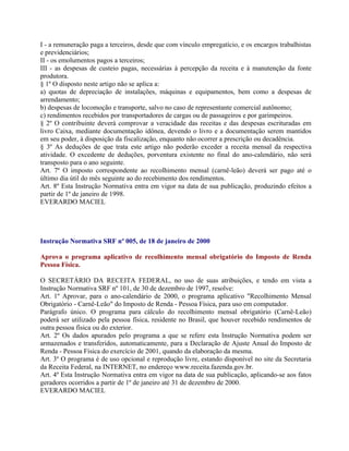 I - a remuneração paga a terceiros, desde que com vínculo empregatício, e os encargos trabalhistas
e previdenciários;
II - os emolumentos pagos a terceiros;
III - as despesas de custeio pagas, necessárias à percepção da receita e à manutenção da fonte
produtora.
§ 1º O disposto neste artigo não se aplica a:
a) quotas de depreciação de instalações, máquinas e equipamentos, bem como a despesas de
arrendamento;
b) despesas de locomoção e transporte, salvo no caso de representante comercial autônomo;
c) rendimentos recebidos por transportadores de cargas ou de passageiros e por garimpeiros.
§ 2º O contribuinte deverá comprovar a veracidade das receitas e das despesas escrituradas em
livro Caixa, mediante documentação idônea, devendo o livro e a documentação serem mantidos
em seu poder, à disposição da fiscalização, enquanto não ocorrer a prescrição ou decadência.
§ 3º As deduções de que trata este artigo não poderão exceder a receita mensal da respectiva
atividade. O excedente de deduções, porventura existente no final do ano-calendário, não será
transposto para o ano seguinte.
Art. 7º O imposto correspondente ao recolhimento mensal (carnê-leão) deverá ser pago até o
último dia útil do mês seguinte ao do recebimento dos rendimentos.
Art. 8º Esta Instrução Normativa entra em vigor na data de sua publicação, produzindo efeitos a
partir de 1º de janeiro de 1998.
EVERARDO MACIEL




Instrução Normativa SRF nº 005, de 18 de janeiro de 2000

Aprova o programa aplicativo de recolhimento mensal obrigatório do Imposto de Renda
Pessoa Física.

O SECRETÁRIO DA RECEITA FEDERAL, no uso de suas atribuições, e tendo em vista a
Instrução Normativa SRF nº 101, de 30 de dezembro de 1997, resolve:
Art. 1º Aprovar, para o ano-calendário de 2000, o programa aplicativo "Recolhimento Mensal
Obrigatório - Carnê-Leão" do Imposto de Renda - Pessoa Física, para uso em computador.
Parágrafo único. O programa para cálculo do recolhimento mensal obrigatório (Carnê-Leão)
poderá ser utilizado pela pessoa física, residente no Brasil, que houver recebido rendimentos de
outra pessoa física ou do exterior.
Art. 2º Os dados apurados pelo programa a que se refere esta Instrução Normativa podem ser
armazenados e transferidos, automaticamente, para a Declaração de Ajuste Anual do Imposto de
Renda - Pessoa Física do exercício de 2001, quando da elaboração da mesma.
Art. 3º O programa é de uso opcional e reprodução livre, estando disponível no site da Secretaria
da Receita Federal, na INTERNET, no endereço www.receita.fazenda.gov.br.
Art. 4º Esta Instrução Normativa entra em vigor na data de sua publicação, aplicando-se aos fatos
geradores ocorridos a partir de 1º de janeiro até 31 de dezembro de 2000.
EVERARDO MACIEL
 