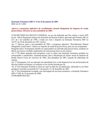 Instrução Normativa SRF nº 11 de 24 de janeiro de 2001
DOU de 25.1.2001

Aprova o programa aplicativo de recolhimento mensal obrigatório do imposto de renda
pessoa física, referente ao ano-calendário de 2001.

O SECRETÁRIO DA RECEITA FEDERAL, no uso da atribuição que lhe confere o inciso XIX
do art. 190 do Regimento Interno da Secretaria da Receita Federal, aprovado pela Portaria MF no
227, de 3 de setembro de 1998, e tendo em vista o disposto na Instrução Normativa SRF no
101/97, de 30 de dezembro de 1997, resolve:
Art. 1º Aprovar, para o ano-calendário de 2001, o programa aplicativo "Recolhimento Mensal
Obrigatório (carnê-leão)", relativo ao imposto de renda de pessoa física, para uso em computador.
Parágrafo único. O programa referido no caput poderá ser utilizado pela pessoa física, residente no
Brasil, que houver recebido rendimentos de outra pessoa física ou do exterior.
Art. 2º Os dados apurados pelo programa a que se refere esta Instrução Normativa poderão ser
armazenados e transferidos, automaticamente, para a Declaração de Ajuste Anual do Imposto de
Renda Pessoa Física do exercício de 2002, ano-calendário de 2001, quando da elaboração da
mesma.
Art. 3º O programa é de uso opcional, de reprodução livre e está disponível no site da Secretaria da
Receita Federal na Internet, no endereço www.receita.fazenda.gov.br.
Art. 4º Esta Instrução Normativa entra em vigor na data de sua publicação, aplicando-se aos fatos
geradores ocorridos no período de 1º de janeiro a 31 de dezembro de 2001.
Art. 5º Fica formalmente revogada, sem interrupção de sua força normativa, a Instrução Normativa
SRF nº 5/00, de 18 de janeiro de 2000.
EVERARDO MACIEL
 
